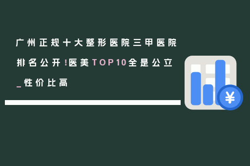 广州正规十大整形医院三甲医院排名公开！医美TOP10全是公立_性价比高